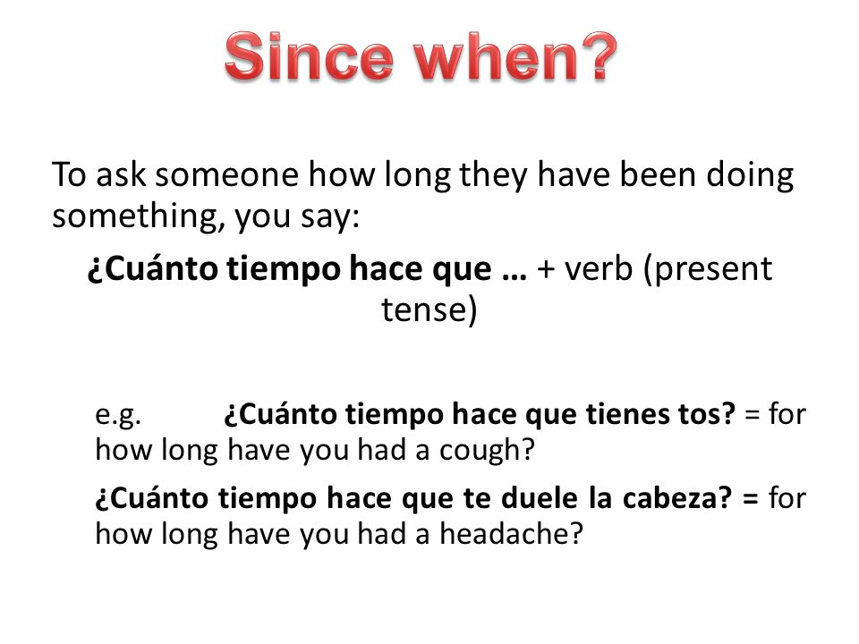 To ask someone how long they have been doing something, you say: ¿Cuánto tiempo hace que … + verb (present tense) e.g.¿Cuánto tiempo hace que tienes tos.