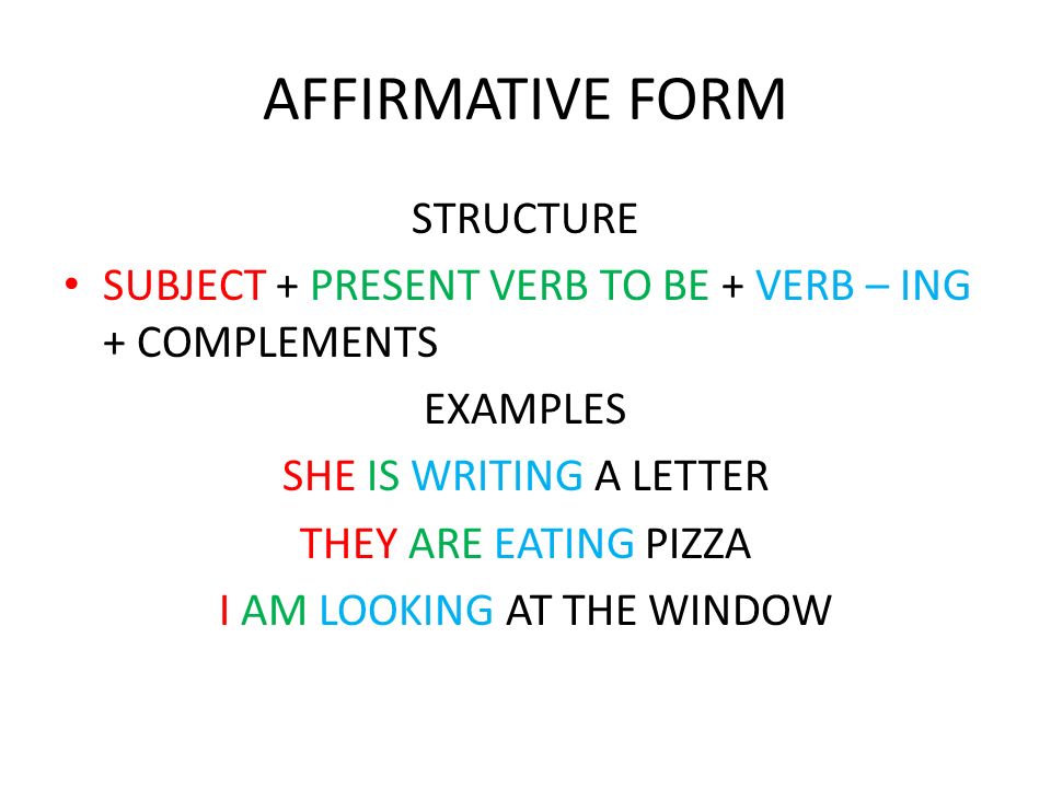 AFFIRMATIVE FORM STRUCTURE SUBJECT + PRESENT VERB TO BE + VERB – ING + COMPLEMENTS EXAMPLES SHE IS WRITING A LETTER THEY ARE EATING PIZZA I AM LOOKING AT THE WINDOW