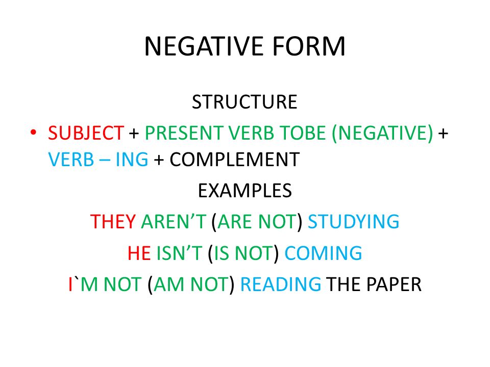 NEGATIVE FORM STRUCTURE SUBJECT + PRESENT VERB TOBE (NEGATIVE) + VERB – ING + COMPLEMENT EXAMPLES THEY ARENT (ARE NOT) STUDYING HE ISNT (IS NOT) COMING I`M NOT (AM NOT) READING THE PAPER