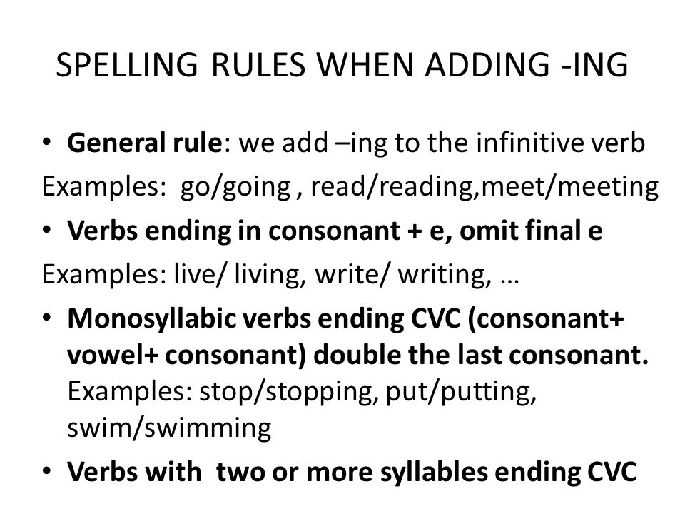 SPELLING RULES WHEN ADDING -ING General rule: we add –ing to the infinitive verb Examples: go/going, read/reading,meet/meeting Verbs ending in consonant + e, omit final e Examples: live/ living, write/ writing, … Monosyllabic verbs ending CVC (consonant+ vowel+ consonant) double the last consonant.
