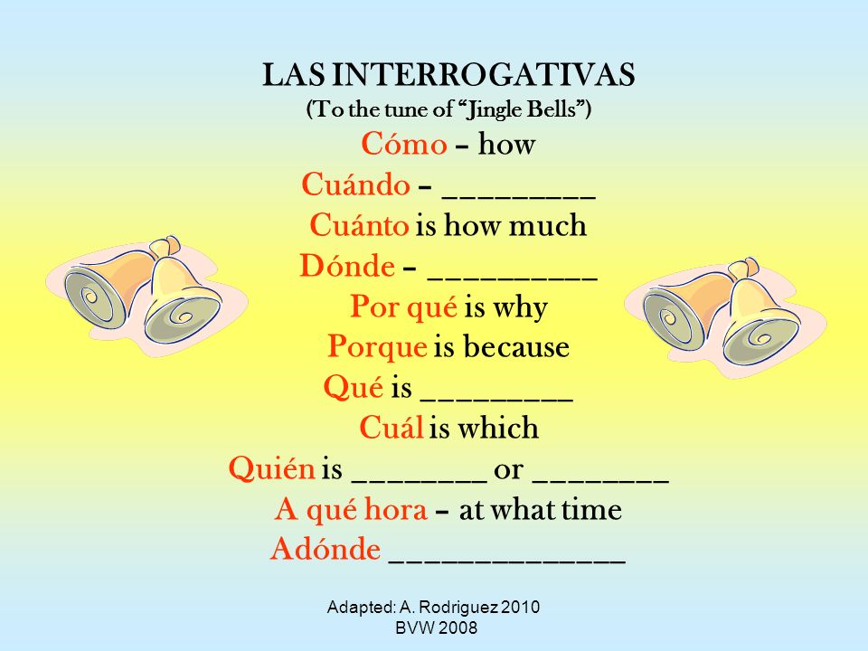 LAS INTERROGATIVAS (To the tune of Jingle Bells) Cómo – how Cuándo – _________ Cuánto is how much Dónde – __________ Por qué is why Porque is because Qué is _________ Cuál is which Quién is ________ or ________ A qué hora – at what time Adónde ______________ Adapted: A.