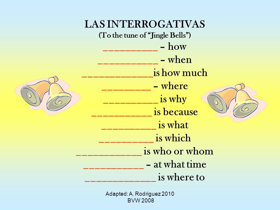 LAS INTERROGATIVAS (To the tune of Jingle Bells) __________ – how ___________ – when _____________is how much _________ – where __________ is why ___________ is because __________ is what __________ is which ____________ is who or whom ___________ – at what time _____________ is where to Adapted: A.