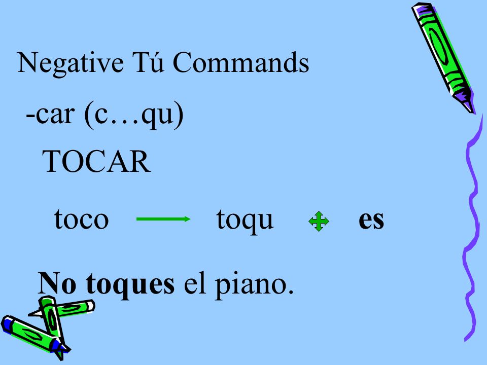 Negative Tú Commands Verbs ending in -car, -gar, and -zar have the following spelling changes in negative tú commands in order to maintain the original sound.