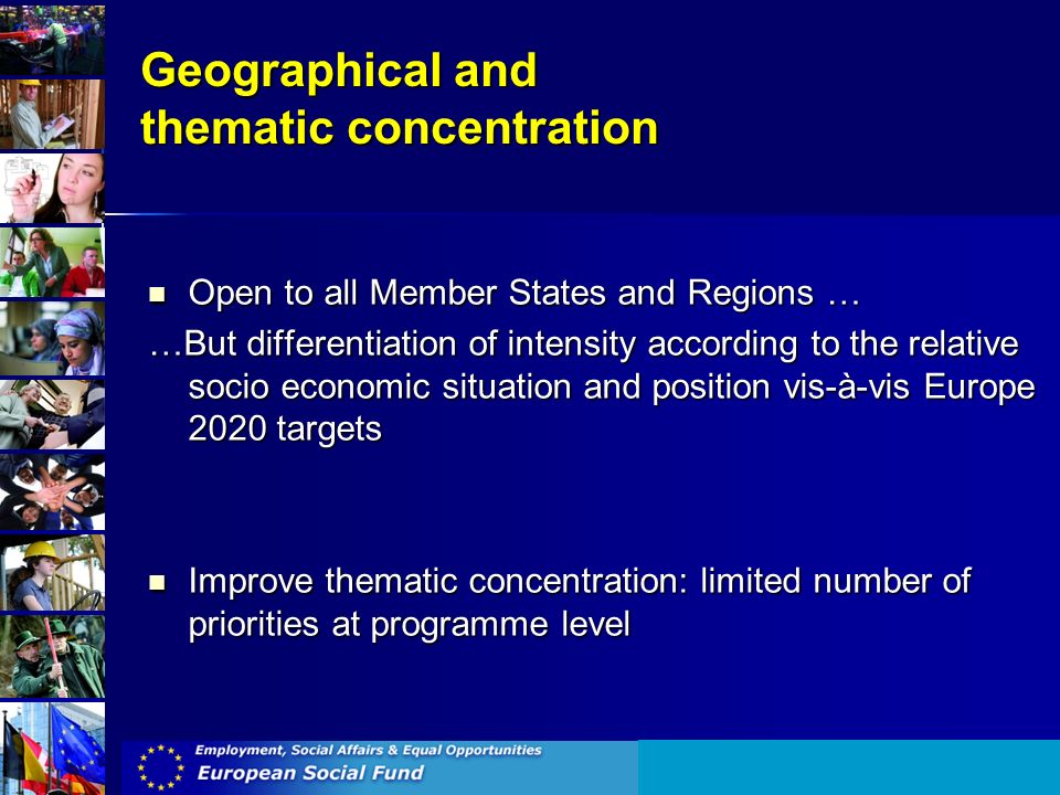 Geographical and thematic concentration Open to all Member States and Regions … Open to all Member States and Regions … …But differentiation of intensity according to the relative socio economic situation and position vis-à-vis Europe 2020 targets Improve thematic concentration: limited number of priorities at programme level Improve thematic concentration: limited number of priorities at programme level