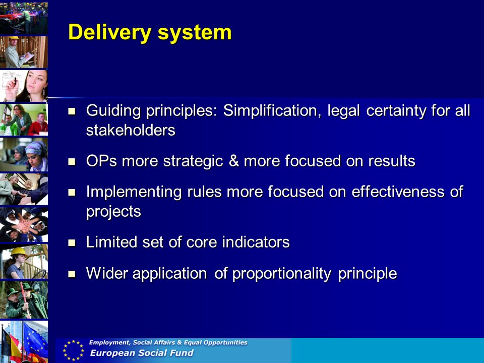 Delivery system Guiding principles: Simplification, legal certainty for all stakeholders Guiding principles: Simplification, legal certainty for all stakeholders OPs more strategic & more focused on results OPs more strategic & more focused on results Implementing rules more focused on effectiveness of projects Implementing rules more focused on effectiveness of projects Limited set of core indicators Limited set of core indicators Wider application of proportionality principle Wider application of proportionality principle