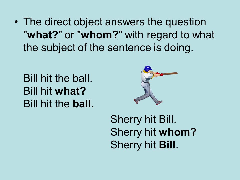 The direct object answers the question what or whom with regard to what the subject of the sentence is doing.