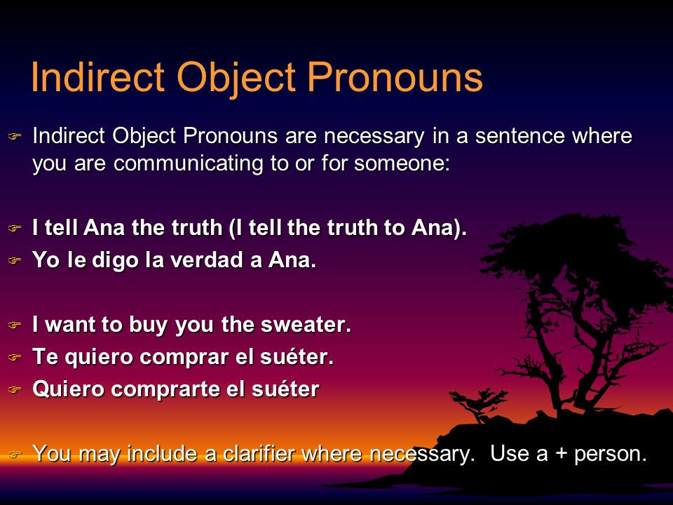Indirect Object Pronouns F Indirect Object Pronouns are necessary in a sentence where you are communicating to or for someone: F I tell Ana the truth (I tell the truth to Ana).