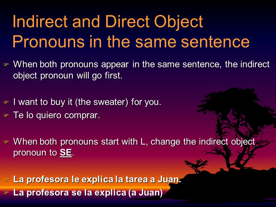 Indirect and Direct Object Pronouns in the same sentence F When both pronouns appear in the same sentence, the indirect object pronoun will go first.