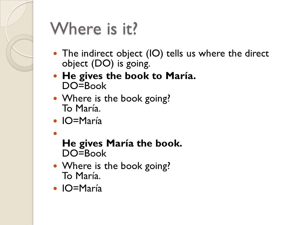Where is it. The indirect object (IO) tells us where the direct object (DO) is going.