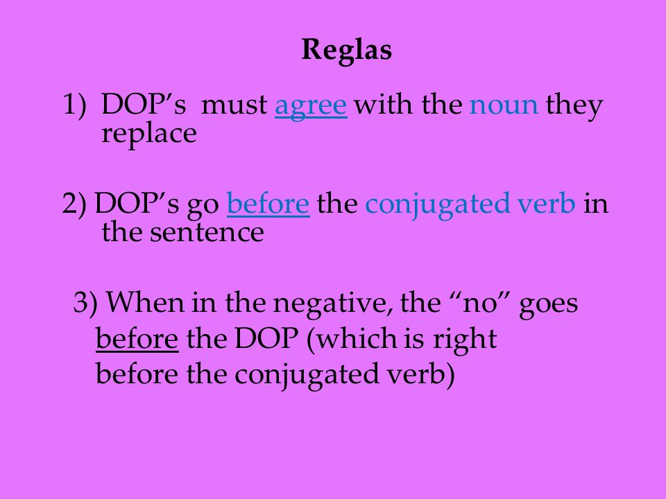 1)DOPs must agree with the noun they replace 2) DOPs go before the conjugated verb in the sentence 3) When in the negative, the no goes before the DOP (which is right before the conjugated verb) Reglas