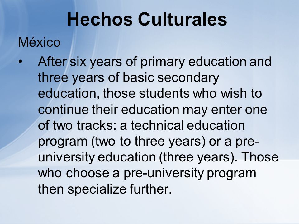 Hechos Culturales México After six years of primary education and three years of basic secondary education, those students who wish to continue their education may enter one of two tracks: a technical education program (two to three years) or a pre- university education (three years).