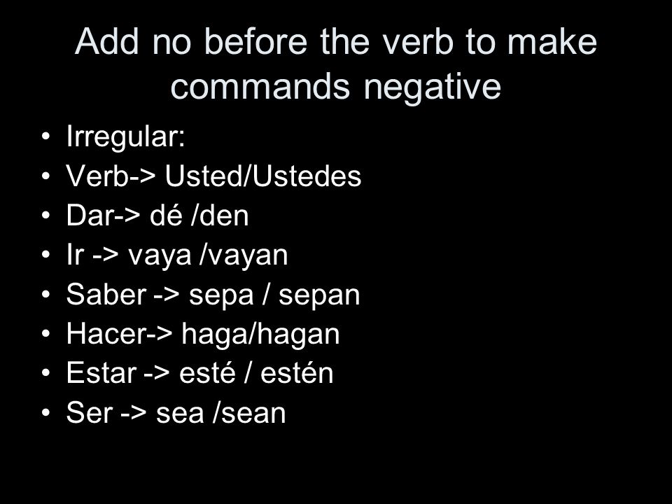 Add no before the verb to make commands negative Irregular: Verb-> Usted/Ustedes Dar-> dé /den Ir -> vaya /vayan Saber -> sepa / sepan Hacer-> haga/hagan Estar -> esté / estén Ser -> sea /sean