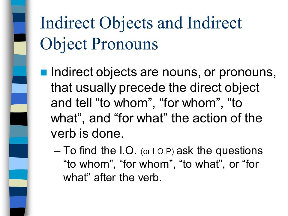 Indirect Objects and Indirect Object Pronouns Indirect objects are nouns, or pronouns, that usually precede the direct object and tell to whom, for whom, to what, and for what the action of the verb is done.