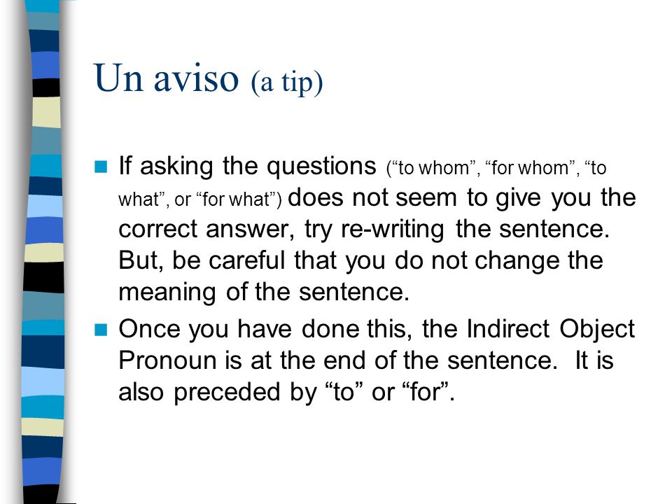 Un aviso (a tip) If asking the questions (to whom, for whom, to what, or for what) does not seem to give you the correct answer, try re-writing the sentence.