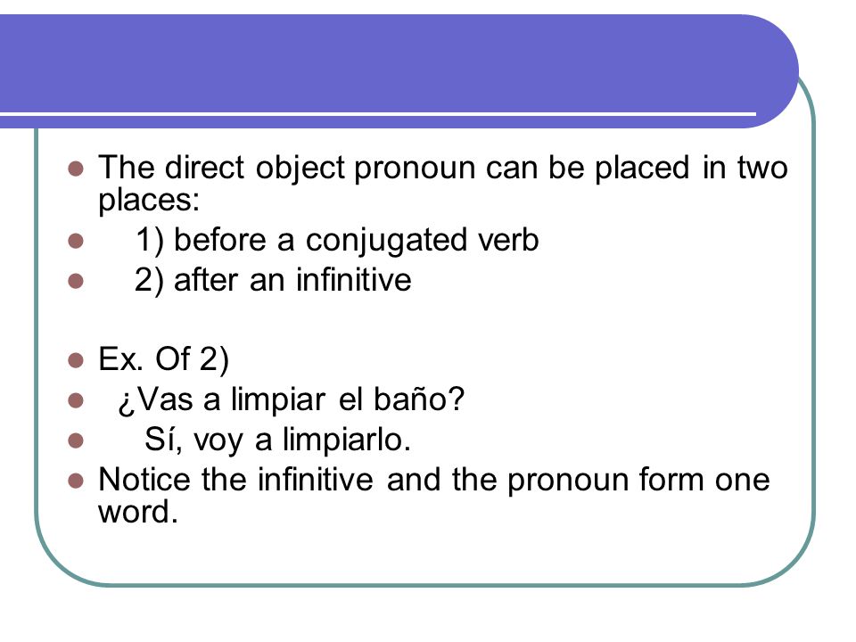 The direct object pronoun can be placed in two places: 1) before a conjugated verb 2) after an infinitive Ex.
