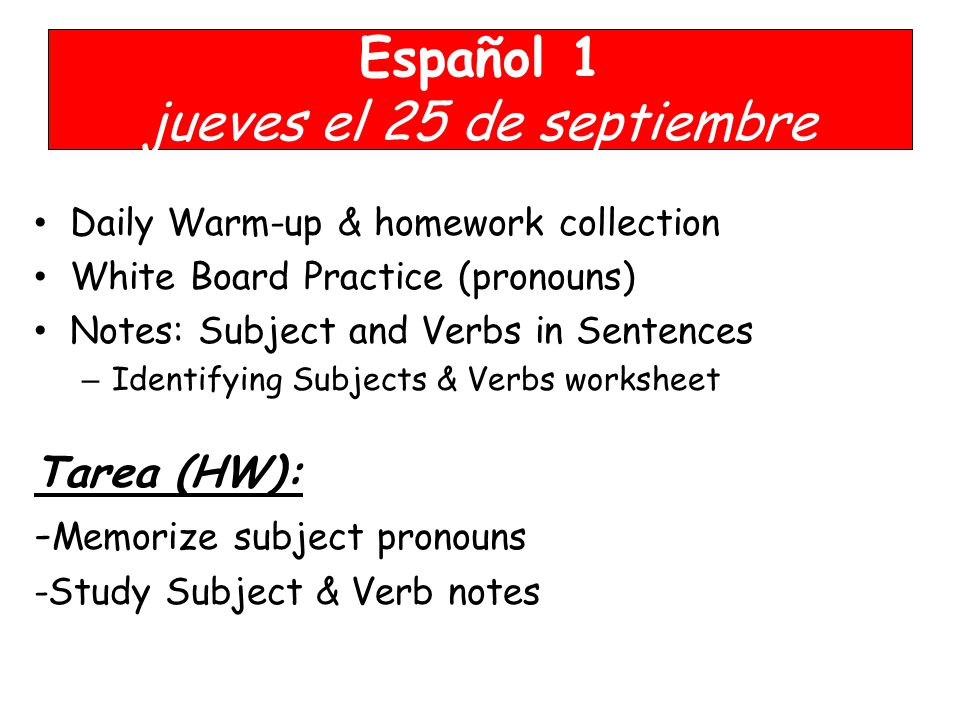 Español 1 jueves el 25 de septiembre Daily Warm-up & homework collection White Board Practice (pronouns) Notes: Subject and Verbs in Sentences – Identifying Subjects & Verbs worksheet Tarea (HW): - Memorize subject pronouns -Study Subject & Verb notes YOU NEED YOUR BOOK!