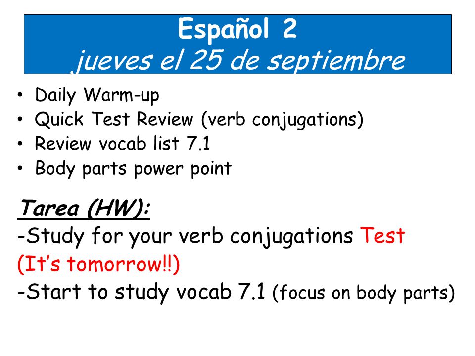 Español 2 jueves el 25 de septiembre Daily Warm-up Quick Test Review (verb conjugations) Review vocab list 7.1 Body parts power point Tarea (HW): -Study for your verb conjugations Test (It’s tomorrow!!) -Start to study vocab 7.1 (focus on body parts)