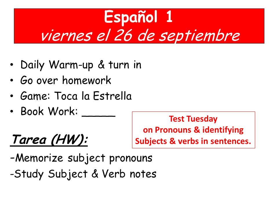 Español 1 viernes el 26 de septiembre Daily Warm-up & turn in Go over homework Game: Toca la Estrella Book Work: _____ Tarea (HW): - Memorize subject pronouns -Study Subject & Verb notes Test Tuesday on Pronouns & identifying Subjects & verbs in sentences.