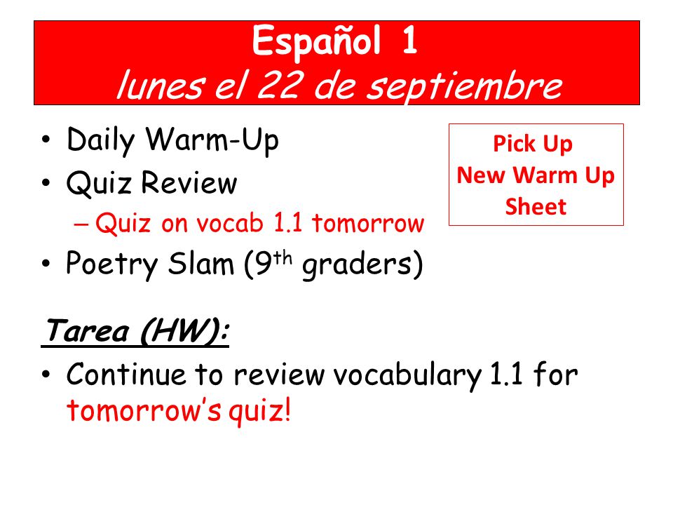 Español 1 lunes el 22 de septiembre Daily Warm-Up Quiz Review – Quiz on vocab 1.1 tomorrow Poetry Slam (9 th graders) Tarea (HW): Continue to review vocabulary 1.1 for tomorrow’s quiz.