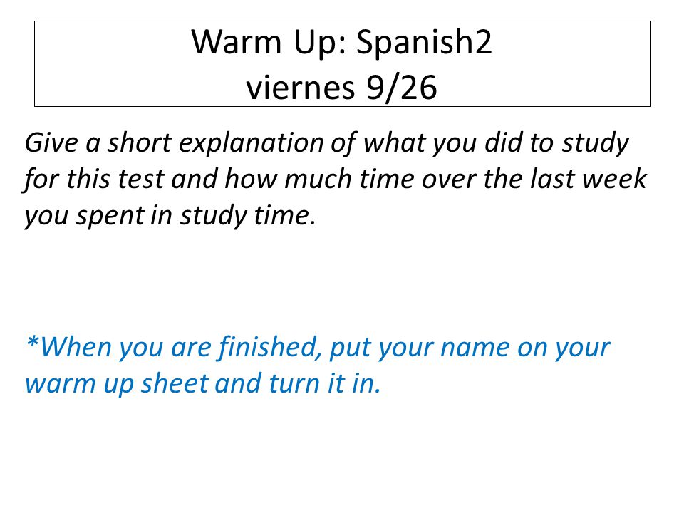 Warm Up: Spanish2 viernes 9/26 Give a short explanation of what you did to study for this test and how much time over the last week you spent in study time.