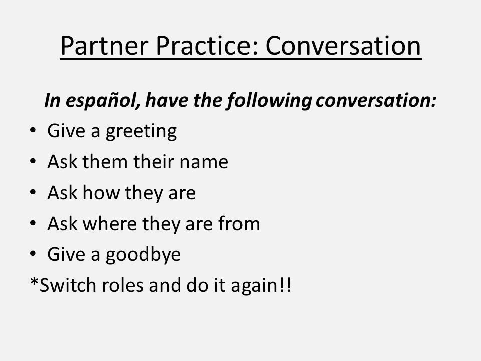 Partner Practice: Conversation In español, have the following conversation: Give a greeting Ask them their name Ask how they are Ask where they are from Give a goodbye *Switch roles and do it again!!