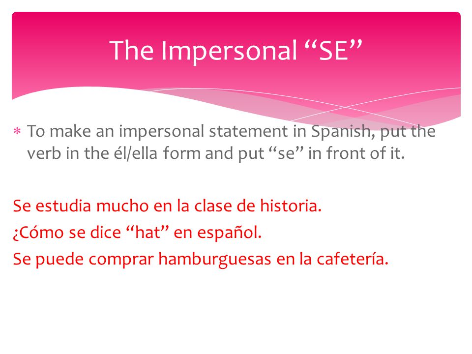  To make an impersonal statement in Spanish, put the verb in the él/ella form and put se in front of it.