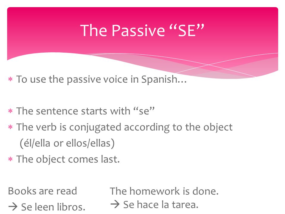  To use the passive voice in Spanish…  The sentence starts with se  The verb is conjugated according to the object (él/ella or ellos/ellas)  The object comes last.