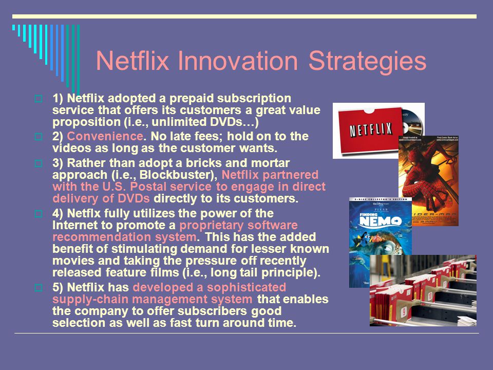 Netflix Innovation Strategies  1) Netflix adopted a prepaid subscription service that offers its customers a great value proposition (i.e., unlimited DVDs…)  2) Convenience.