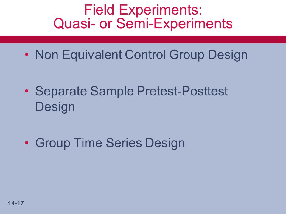 14-17 Field Experiments: Quasi- or Semi-Experiments Non Equivalent Control Group Design Separate Sample Pretest-Posttest Design Group Time Series Design