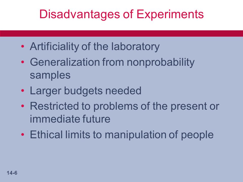 14-6 Disadvantages of Experiments Artificiality of the laboratory Generalization from nonprobability samples Larger budgets needed Restricted to problems of the present or immediate future Ethical limits to manipulation of people