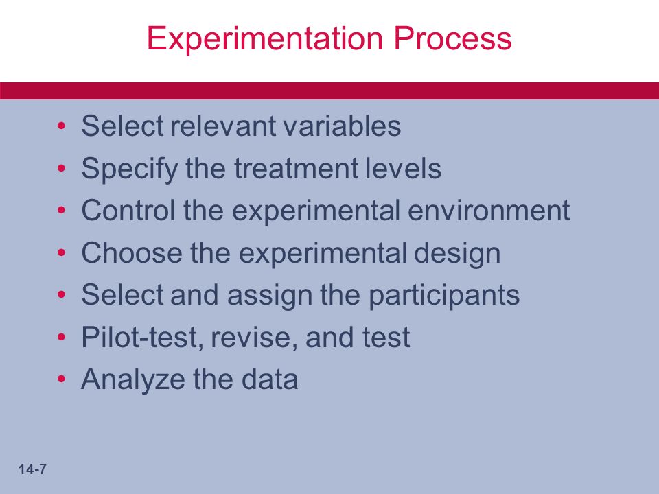 14-7 Experimentation Process Select relevant variables Specify the treatment levels Control the experimental environment Choose the experimental design Select and assign the participants Pilot-test, revise, and test Analyze the data