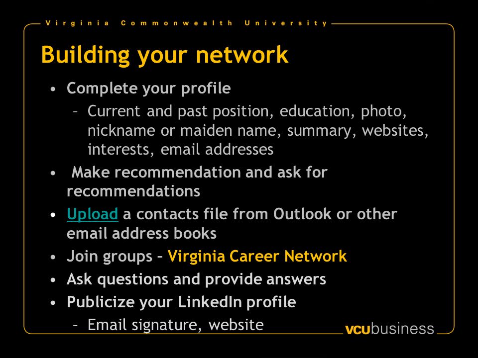 Building your network Complete your profile –Current and past position, education, photo, nickname or maiden name, summary, websites, interests,  addresses Make recommendation and ask for recommendations Upload a contacts file from Outlook or other  address booksUpload Join groups – Virginia Career Network Ask questions and provide answers Publicize your LinkedIn profile – signature, website
