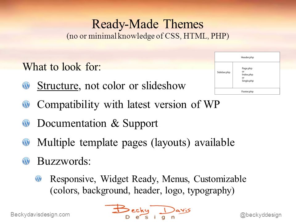 Ready-Made Themes (no or minimal knowledge of CSS, HTML, PHP) What to look for: Structure, not color or slideshow Compatibility with latest version of WP Documentation & Support Multiple template pages (layouts) available Buzzwords: Responsive, Widget Ready, Menus, Customizable (colors, background, header, logo, typography)