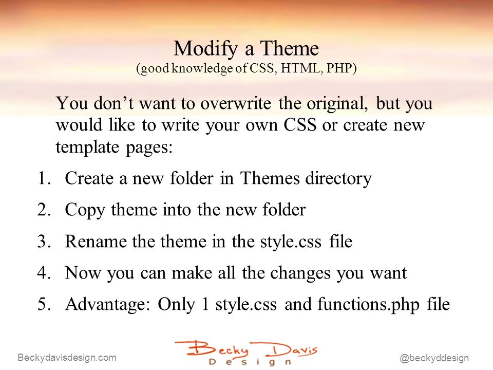 Modify a Theme (good knowledge of CSS, HTML, PHP) You dont want to overwrite the original, but you would like to write your own CSS or create new template pages: 1.Create a new folder in Themes directory 2.Copy theme into the new folder 3.Rename the theme in the style.css file 4.Now you can make all the changes you want 5.Advantage: Only 1 style.css and functions.php file