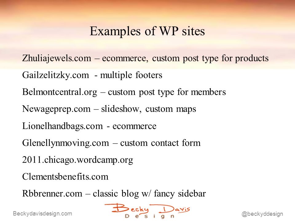 Examples of WP sites Zhuliajewels.com – ecommerce, custom post type for products Gailzelitzky.com - multiple footers Belmontcentral.org – custom post type for members Newageprep.com – slideshow, custom maps Lionelhandbags.com - ecommerce Glenellynmoving.com – custom contact form 2011.chicago.wordcamp.org Clementsbenefits.com Rbbrenner.com – classic blog w/ fancy sidebar