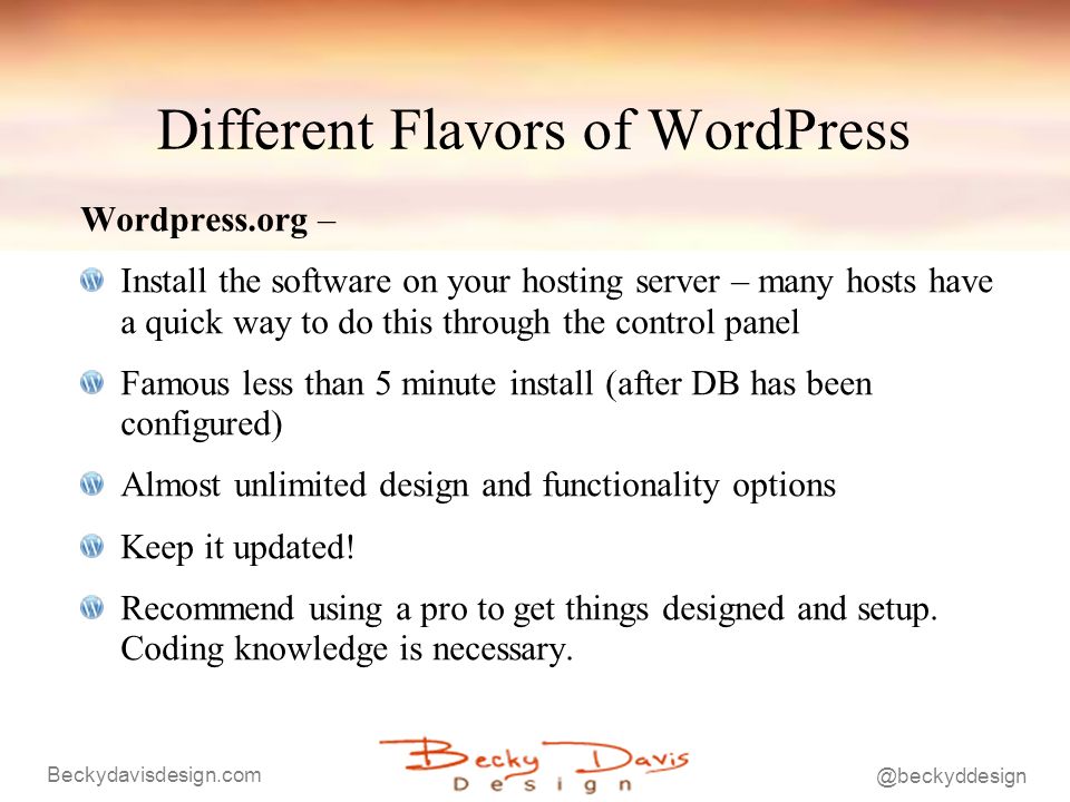 Different Flavors of WordPress Wordpress.org – Install the software on your hosting server – many hosts have a quick way to do this through the control panel Famous less than 5 minute install (after DB has been configured) Almost unlimited design and functionality options Keep it updated.