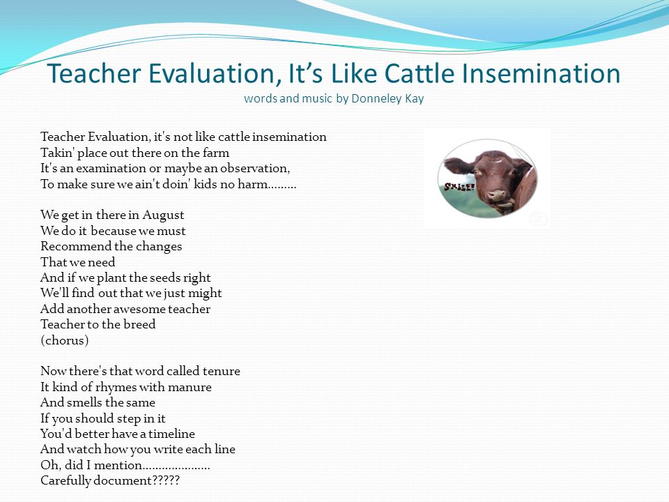Teacher Evaluation, Its Like Cattle Insemination words and music by Donneley Kay Teacher Evaluation, it s not like cattle insemination Takin place out there on the farm It s an examination or maybe an observation, To make sure we ain t doin kids no harm……… We get in there in August We do it because we must Recommend the changes That we need And if we plant the seeds right We ll find out that we just might Add another awesome teacher Teacher to the breed (chorus) Now there s that word called tenure It kind of rhymes with manure And smells the same If you should step in it You d better have a timeline And watch how you write each line Oh, did I mention………………… Carefully document