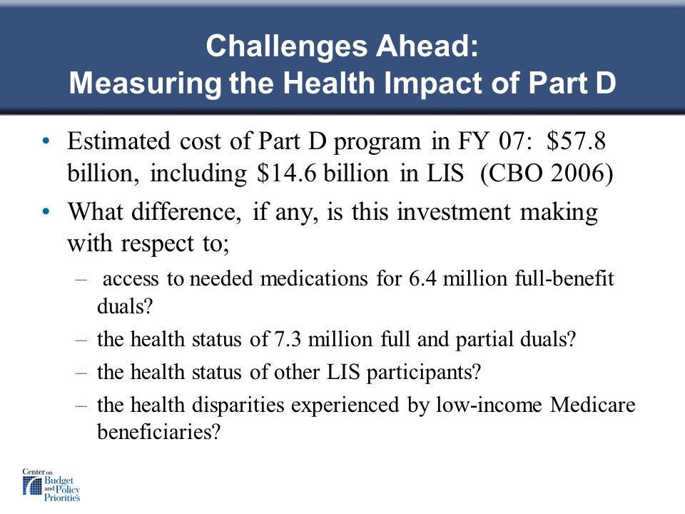 Challenges Ahead: Measuring the Health Impact of Part D Estimated cost of Part D program in FY 07: $57.8 billion, including $14.6 billion in LIS (CBO 2006) What difference, if any, is this investment making with respect to; – access to needed medications for 6.4 million full-benefit duals.