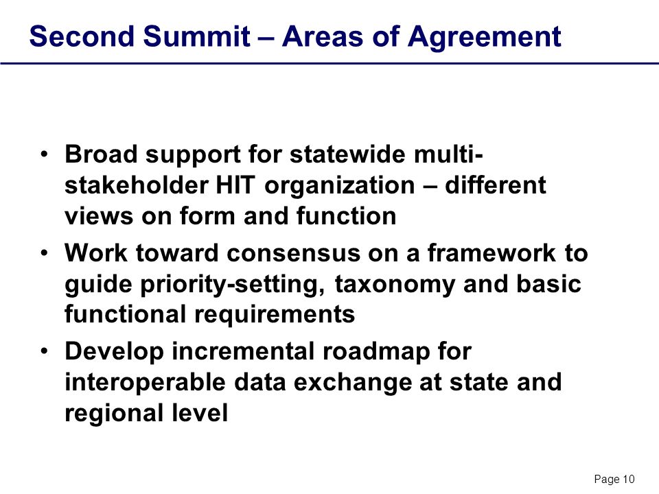 Page 10 Second Summit – Areas of Agreement Broad support for statewide multi- stakeholder HIT organization – different views on form and function Work toward consensus on a framework to guide priority-setting, taxonomy and basic functional requirements Develop incremental roadmap for interoperable data exchange at state and regional level