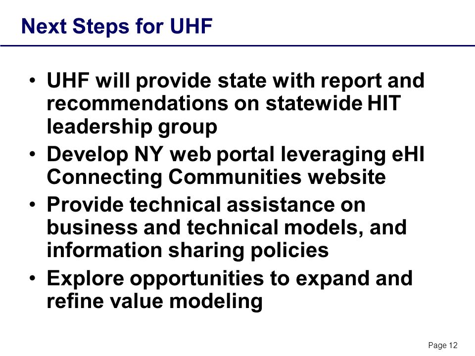 Page 12 Next Steps for UHF UHF will provide state with report and recommendations on statewide HIT leadership group Develop NY web portal leveraging eHI Connecting Communities website Provide technical assistance on business and technical models, and information sharing policies Explore opportunities to expand and refine value modeling