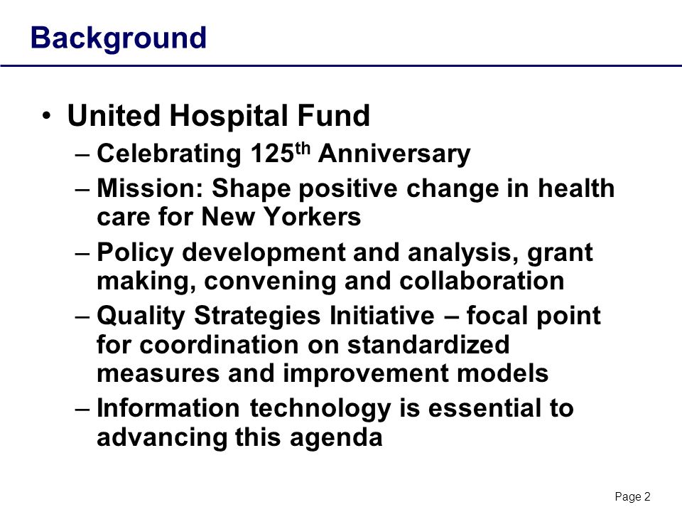 Page 2 Background United Hospital Fund –Celebrating 125 th Anniversary –Mission: Shape positive change in health care for New Yorkers –Policy development and analysis, grant making, convening and collaboration –Quality Strategies Initiative – focal point for coordination on standardized measures and improvement models –Information technology is essential to advancing this agenda