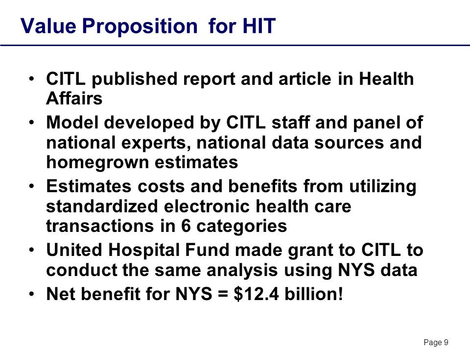 Page 9 Value Proposition for HIT CITL published report and article in Health Affairs Model developed by CITL staff and panel of national experts, national data sources and homegrown estimates Estimates costs and benefits from utilizing standardized electronic health care transactions in 6 categories United Hospital Fund made grant to CITL to conduct the same analysis using NYS data Net benefit for NYS = $12.4 billion!