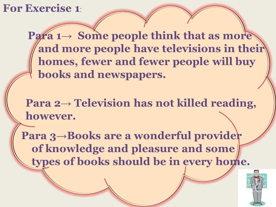 For Exercise 1 : Para 1 Some people think that as more and more people have televisions in their homes, fewer and fewer people will buy books and newspapers.