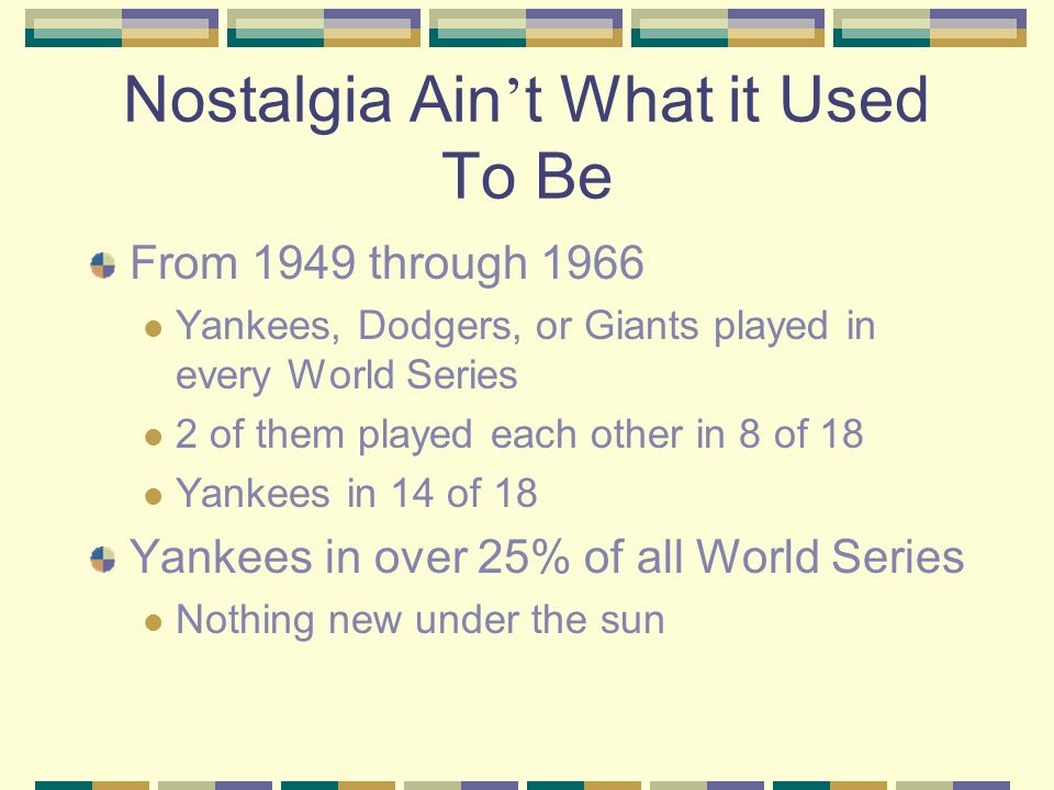 Nostalgia Ain t What it Used To Be From 1949 through 1966 Yankees, Dodgers, or Giants played in every World Series 2 of them played each other in 8 of 18 Yankees in 14 of 18 Yankees in over 25% of all World Series Nothing new under the sun