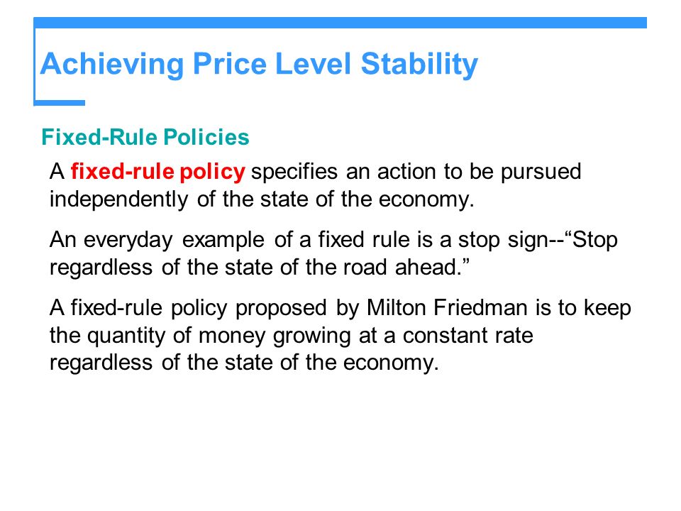 Achieving Price Level Stability Fixed-Rule Policies A fixed-rule policy specifies an action to be pursued independently of the state of the economy.