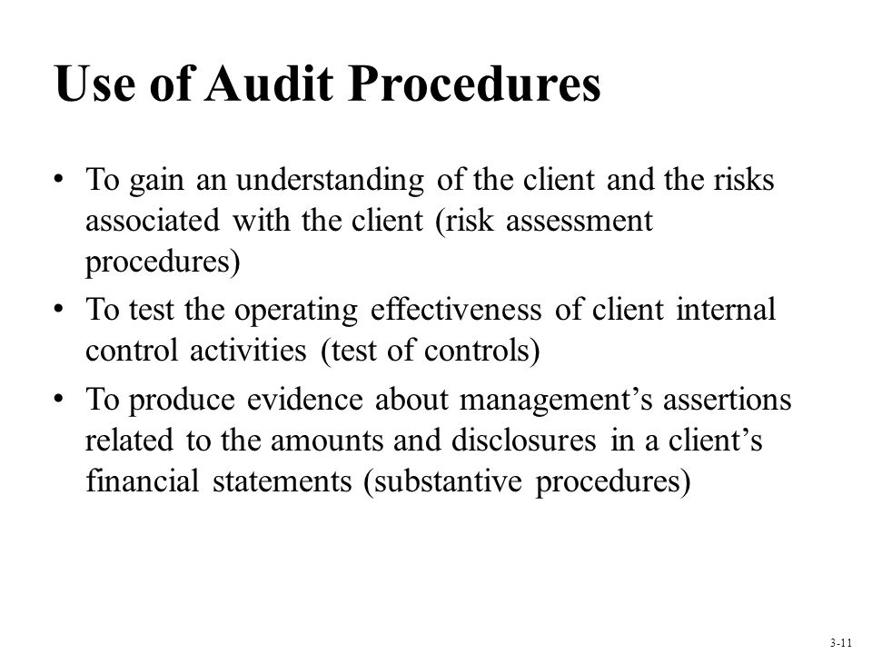 Use of Audit Procedures To gain an understanding of the client and the risks associated with the client (risk assessment procedures) To test the operating effectiveness of client internal control activities (test of controls) To produce evidence about managements assertions related to the amounts and disclosures in a clients financial statements (substantive procedures) 3-11