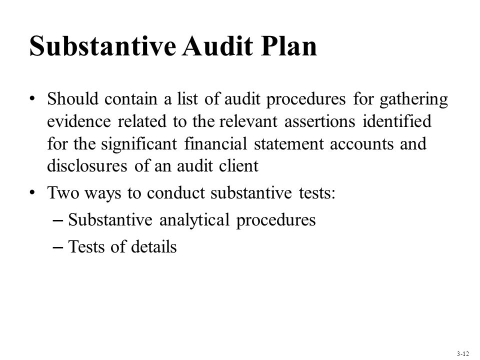Substantive Audit Plan Should contain a list of audit procedures for gathering evidence related to the relevant assertions identified for the significant financial statement accounts and disclosures of an audit client Two ways to conduct substantive tests: – Substantive analytical procedures – Tests of details 3-12