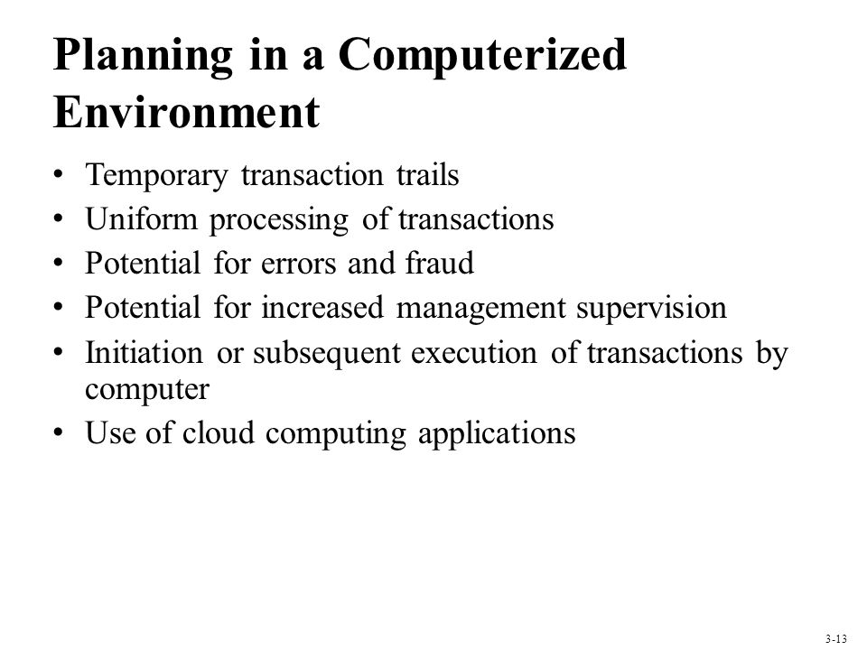 Planning in a Computerized Environment Temporary transaction trails Uniform processing of transactions Potential for errors and fraud Potential for increased management supervision Initiation or subsequent execution of transactions by computer Use of cloud computing applications 3-13