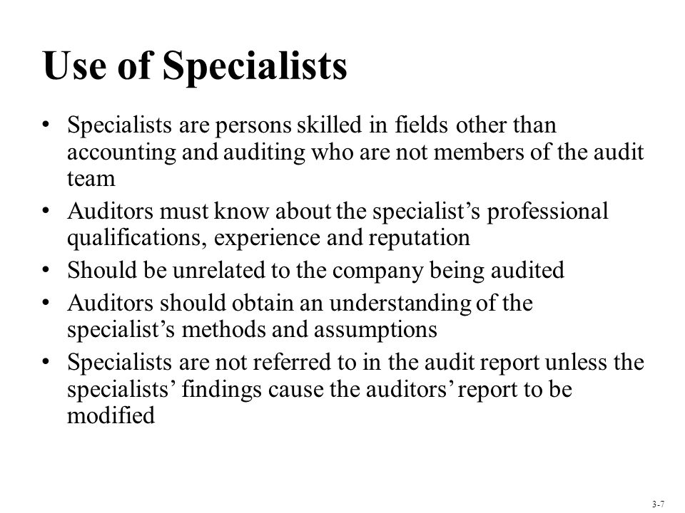 Use of Specialists Specialists are persons skilled in fields other than accounting and auditing who are not members of the audit team Auditors must know about the specialists professional qualifications, experience and reputation Should be unrelated to the company being audited Auditors should obtain an understanding of the specialists methods and assumptions Specialists are not referred to in the audit report unless the specialists findings cause the auditors report to be modified 3-7
