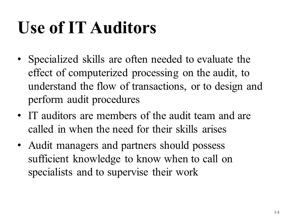 Use of IT Auditors Specialized skills are often needed to evaluate the effect of computerized processing on the audit, to understand the flow of transactions, or to design and perform audit procedures IT auditors are members of the audit team and are called in when the need for their skills arises Audit managers and partners should possess sufficient knowledge to know when to call on specialists and to supervise their work 3-8